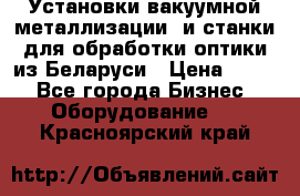 Установки вакуумной металлизации  и станки для обработки оптики из Беларуси › Цена ­ 100 - Все города Бизнес » Оборудование   . Красноярский край